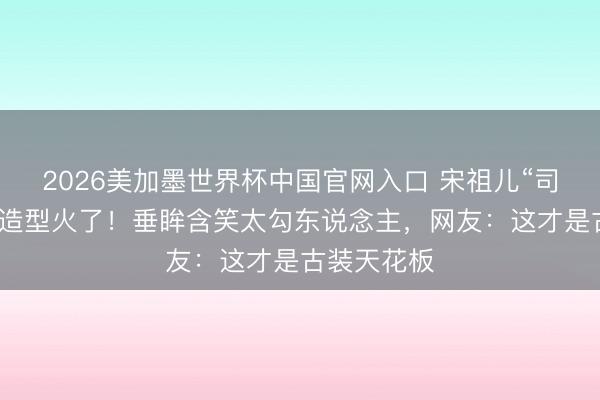 2026美加墨世界杯中国官网入口 宋祖儿“司宫令”他乡造型火了！垂眸含笑太勾东说念主，网友：这才是古装天花板