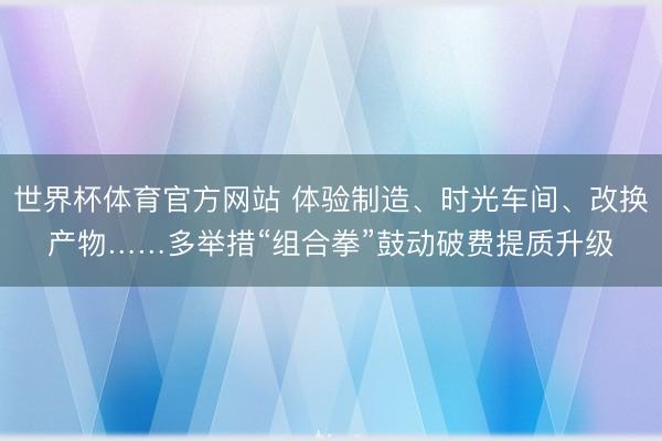 世界杯体育官方网站 体验制造、时光车间、改换产物……多举措“组合拳”鼓动破费提质升级