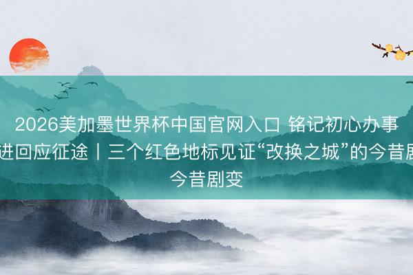 2026美加墨世界杯中国官网入口 铭记初心办事 奋进回应征途丨三个红色地标见证“改换之城”的今昔剧变