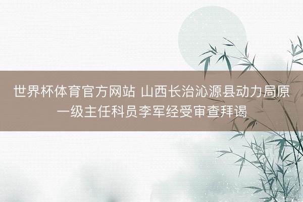 世界杯体育官方网站 山西长治沁源县动力局原一级主任科员李军经受审查拜谒