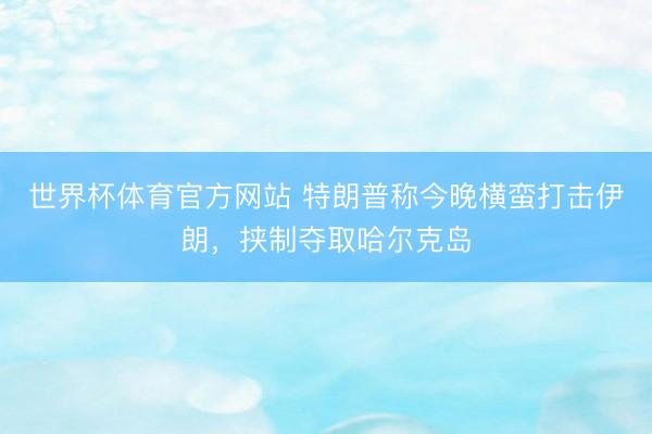 世界杯体育官方网站 特朗普称今晚横蛮打击伊朗，挟制夺取哈尔克岛