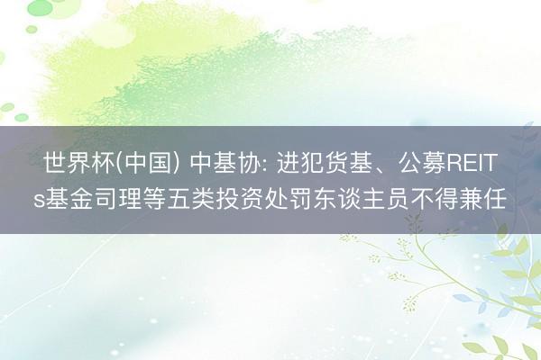 世界杯(中国) 中基协: 进犯货基、公募REITs基金司理等五类投资处罚东谈主员不得兼任