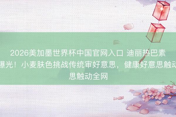 2026美加墨世界杯中国官网入口 迪丽热巴素颜照曝光!小麦肤色挑战传统审好意思,健康好意思触动全网