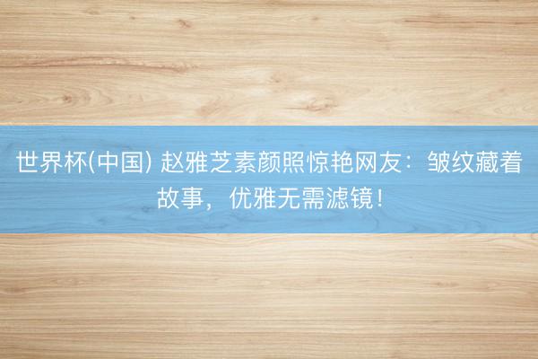 世界杯(中国) 赵雅芝素颜照惊艳网友：皱纹藏着故事，优雅无需滤镜！