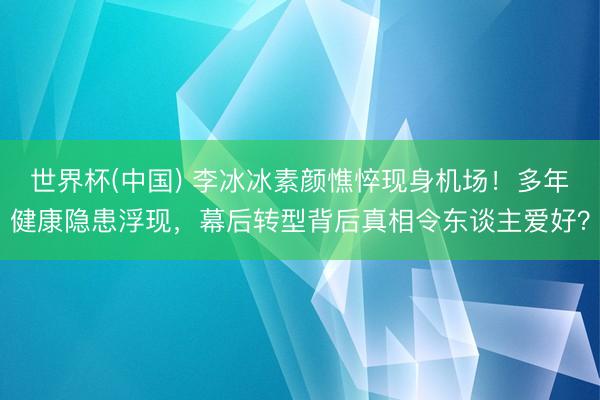 世界杯(中国) 李冰冰素颜憔悴现身机场！多年健康隐患浮现，幕后转型背后真相令东谈主爱好？
