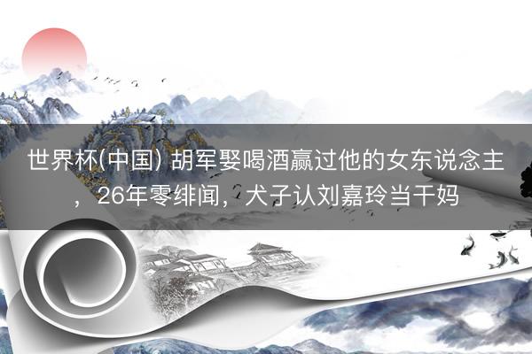 世界杯(中国) 胡军娶喝酒赢过他的女东说念主，26年零绯闻，犬子认刘嘉玲当干妈