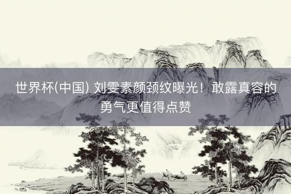 世界杯(中国) 刘雯素颜颈纹曝光！敢露真容的勇气更值得点赞