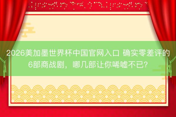 2026美加墨世界杯中国官网入口 确实零差评的6部商战剧，哪几部让你唏嘘不已？