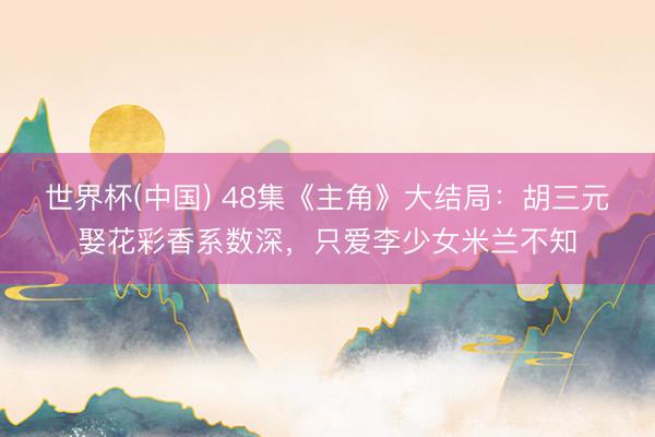 世界杯(中国) 48集《主角》大结局：胡三元娶花彩香系数深，只爱李少女米兰不知