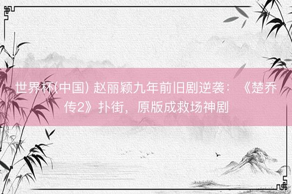 世界杯(中国) 赵丽颖九年前旧剧逆袭：《楚乔传2》扑街，原版成救场神剧