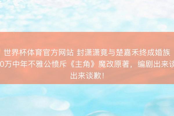 世界杯体育官方网站 封潇潇竟与楚嘉禾终成婚族？50万中年不雅公愤斥《主角》魔改原著，编剧出来谈歉！