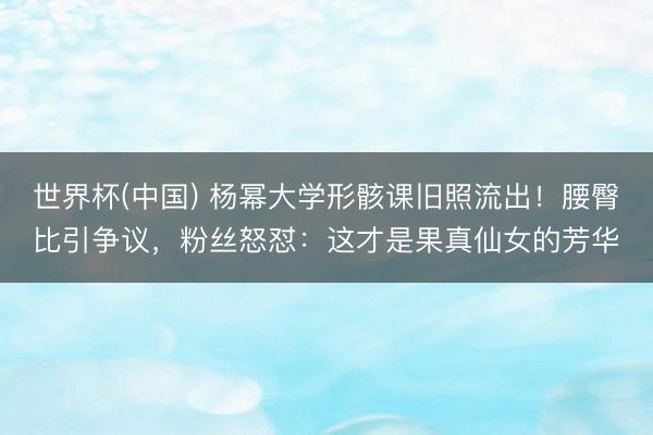 世界杯(中国) 杨幂大学形骸课旧照流出！腰臀比引争议，粉丝怒怼：这才是果真仙女的芳华