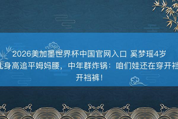 2026美加墨世界杯中国官网入口 奚梦瑶4岁女儿身高追平姆妈腰，中年群炸锅：咱们娃还在穿开裆裤！