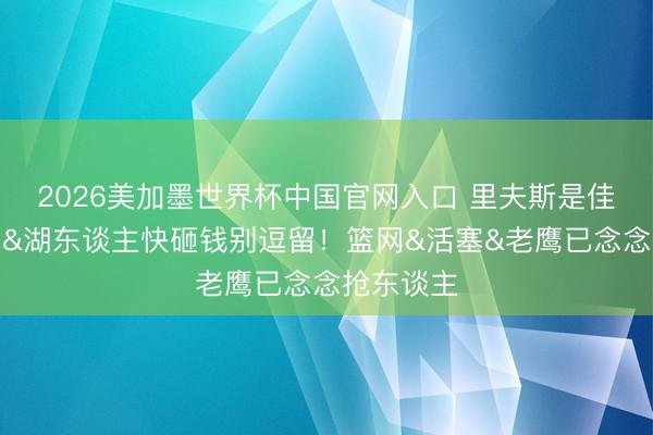 2026美加墨世界杯中国官网入口 里夫斯是佳构二方丈&湖东谈主快砸钱别逗留！篮网&活塞&老鹰已念念抢东谈主