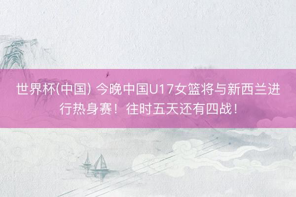 世界杯(中国) 今晚中国U17女篮将与新西兰进行热身赛！往时五天还有四战！