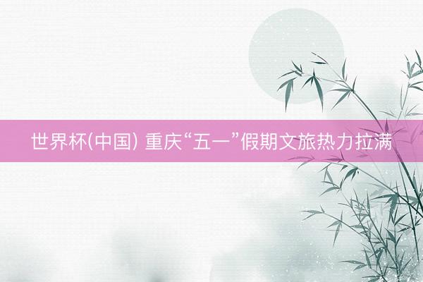 世界杯(中国) 重庆“五一”假期文旅热力拉满