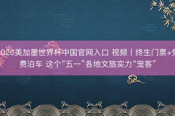 2026美加墨世界杯中国官网入口 视频丨终生门票+免费泊车 这个“五一”各地文旅实力“宠客”