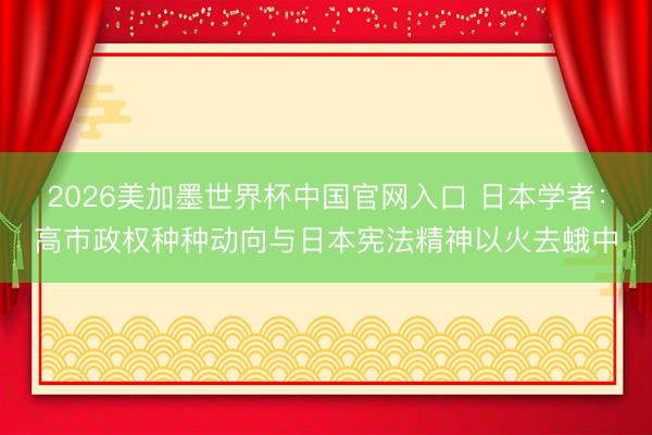 2026美加墨世界杯中国官网入口 日本学者：高市政权种种动向与日本宪法精神以火去蛾中