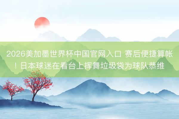 2026美加墨世界杯中国官网入口 赛后便捷算帐! 日本球迷在看台上挥舞垃圾袋为球队恭维