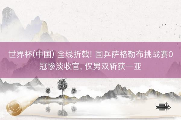 世界杯(中国) 全线折戟! 国乒萨格勒布挑战赛0冠惨淡收官， 仅男双斩获一亚