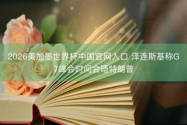 2026美加墨世界杯中国官网入口 泽连斯基称G7峰会时间会晤特朗普