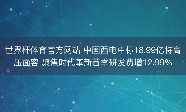 世界杯体育官方网站 中国西电中标18.99亿特高压面容 聚焦时代革新首季研发费增12.99%
