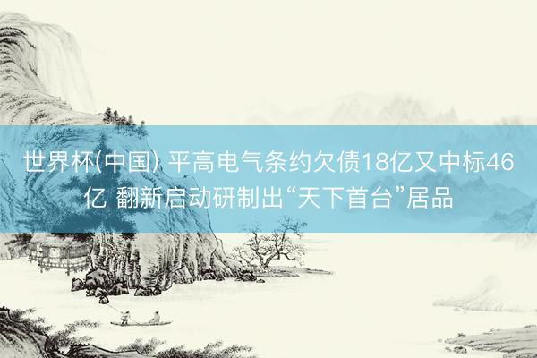 世界杯(中国) 平高电气条约欠债18亿又中标46亿 翻新启动研制出“天下首台”居品