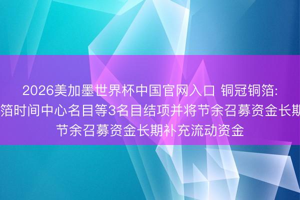 2026美加墨世界杯中国官网入口 铜冠铜箔: 高性能电子铜箔时间中心名目等3名目结项并将节余召募资金长期补充流动资金