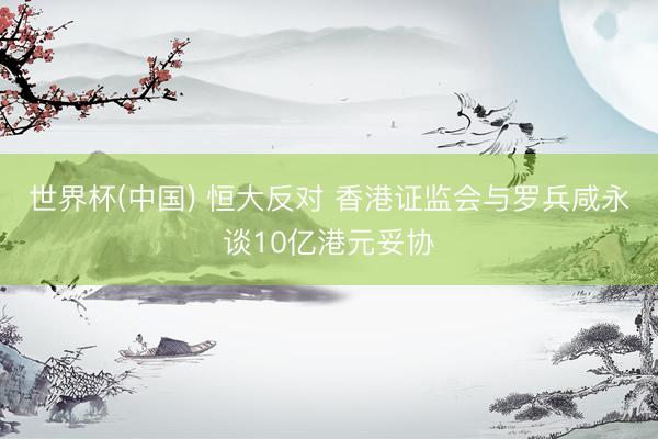 世界杯(中国) 恒大反对 香港证监会与罗兵咸永谈10亿港元妥协