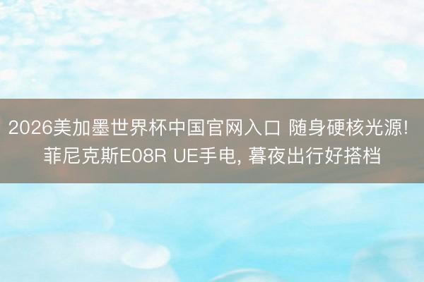 2026美加墨世界杯中国官网入口 随身硬核光源! 菲尼克斯E08R UE手电， 暮夜出行好搭档