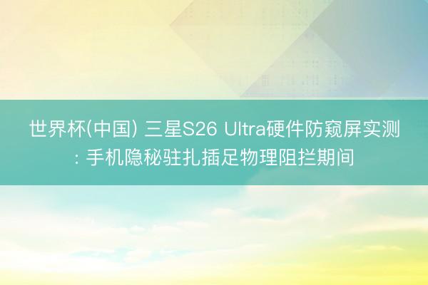 世界杯(中国) 三星S26 Ultra硬件防窥屏实测: 手机隐秘驻扎插足物理阻拦期间