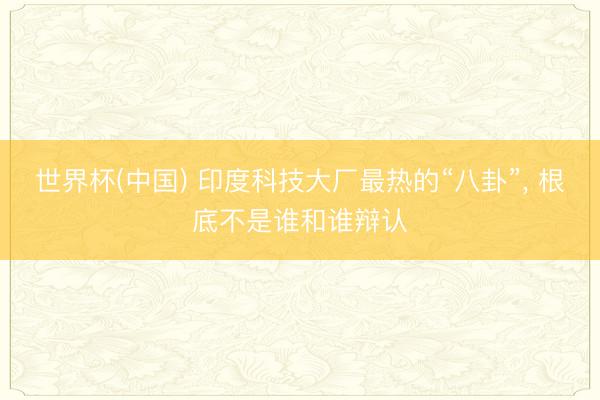 世界杯(中国) 印度科技大厂最热的“八卦”， 根底不是谁和谁辩认