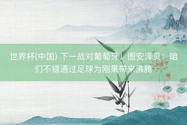 世界杯(中国) 下一战对葡萄牙!图安泽贝:咱们不错通过足球为刚果带来沸腾