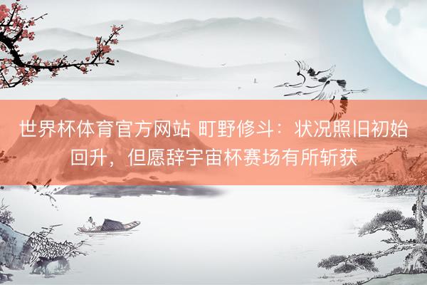 世界杯体育官方网站 町野修斗：状况照旧初始回升，但愿辞宇宙杯赛场有所斩获