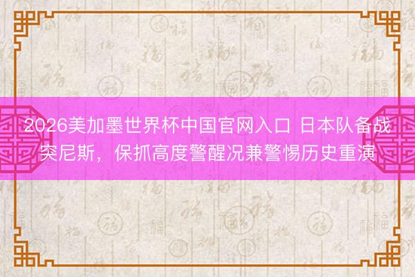 2026美加墨世界杯中国官网入口 日本队备战突尼斯，保抓高度警醒况兼警惕历史重演