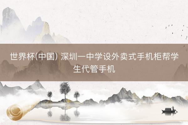 世界杯(中国) 深圳一中学设外卖式手机柜帮学生代管手机