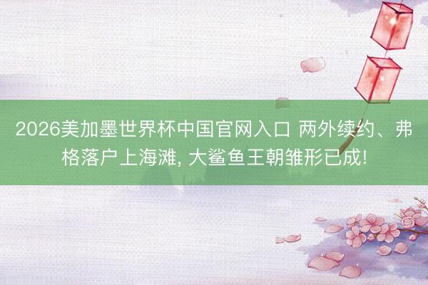 2026美加墨世界杯中国官网入口 两外续约、弗格落户上海滩， 大鲨鱼王朝雏形已成!